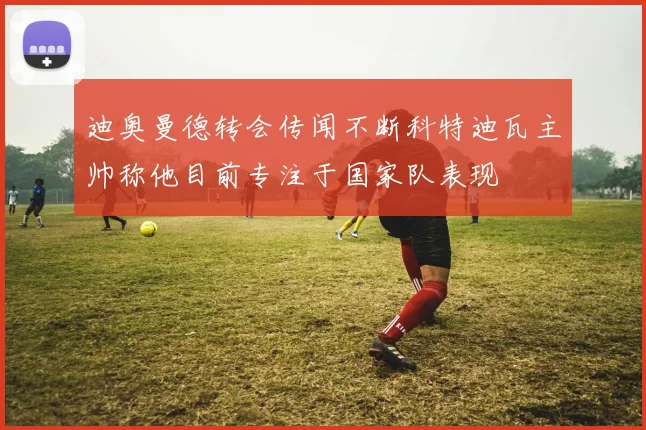迪奥曼德转会传闻不断科特迪瓦主帅称他目前专注于国家队表现