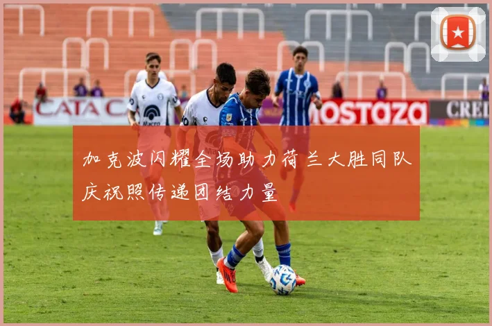 加克波闪耀全场助力荷兰大胜同队庆祝照传递团结力量