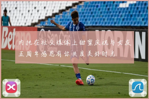内托在社交媒体上甜蜜庆祝与女友五周年感恩有你共度美好时光