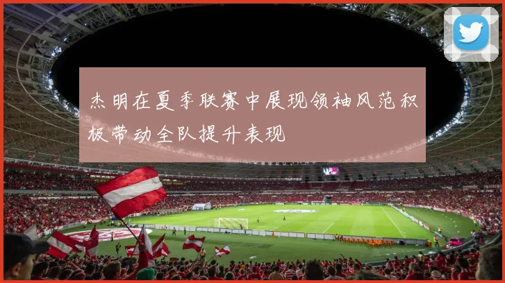 杰明在夏季联赛中展现领袖风范积极带动全队提升表现