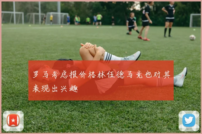 罗马考虑报价格林伍德马竞也对其表现出兴趣